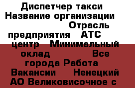 Диспетчер такси › Название организации ­ Ecolife taxi › Отрасль предприятия ­ АТС, call-центр › Минимальный оклад ­ 30 000 - Все города Работа » Вакансии   . Ненецкий АО,Великовисочное с.